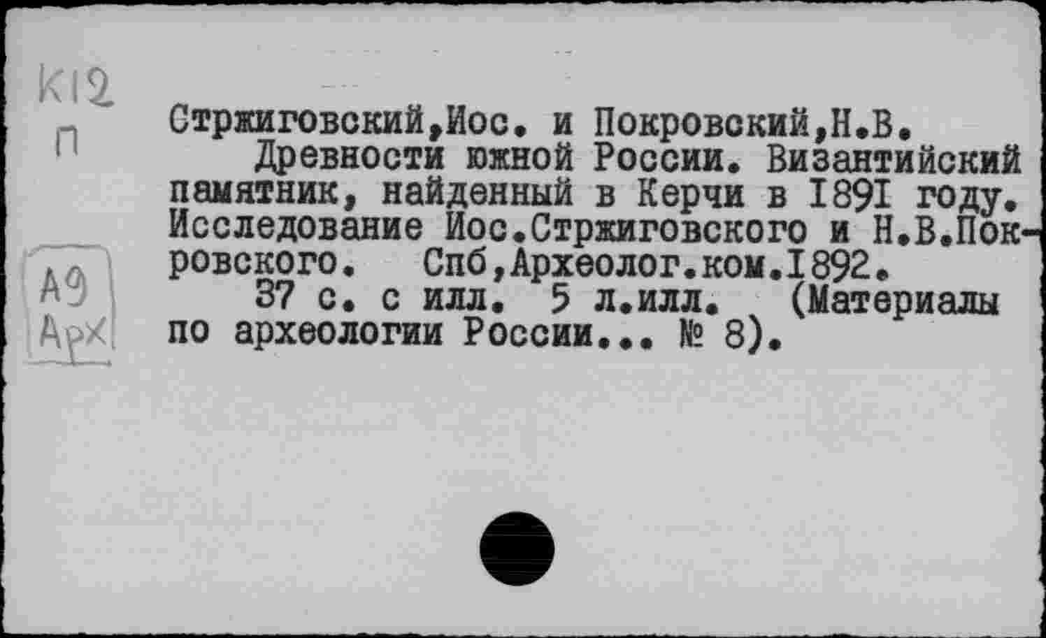 ﻿ki2 n
А9
АрХ
Стржиговский,Иос. и Покровский,Н.В.
Древности южной России. Византийский памятник, найденный в Керчи в 1891 году. Исследование Иос.Стржиговского и Н.В.Пок ровского. Спб,Археолог.ком.1892.
37 с. с илл. 5 л.илл. (Материалы по археологии России... № 8).